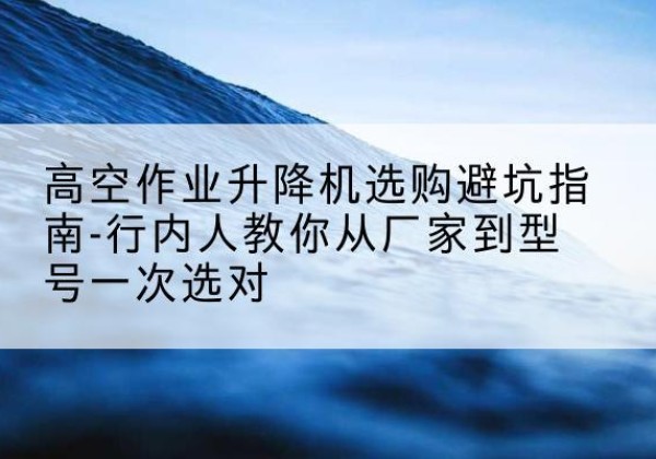 紫阳升降平台厂家-高空作业升降机选购避坑指南-行内人教你从厂家到型号一次选对