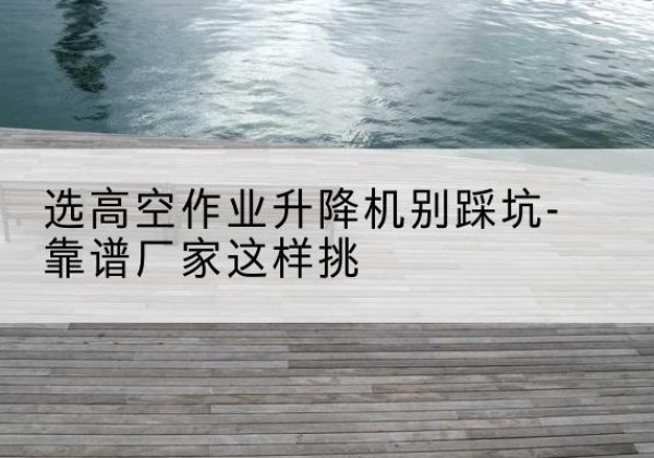 紫阳剪叉式升降机厂家-选高空作业升降机别踩坑-靠谱厂家这样挑