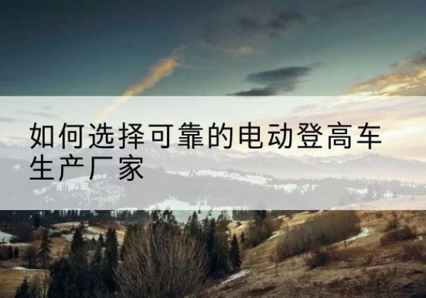 紫阳电动登高车厂家-如何选择可靠的电动登高车生产厂家