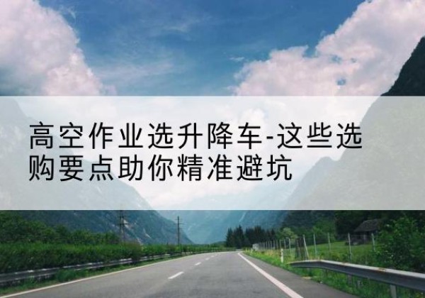 紫阳升降车厂家-高空作业选升降车-这些选购要点助你*避坑