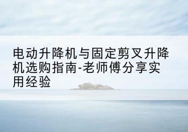 紫阳电动升降机怎么选-电动升降机与固定剪叉升降机选购指南-老师傅分享实用经验
