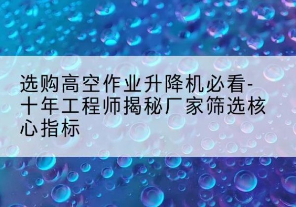 紫阳高空作业升降机厂家推荐-选购高空作业升降机必看-十年工程师揭秘厂家筛选核心指标