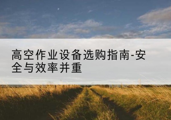 紫阳登高车怎么选-高空作业设备选购指南-安全与效率并重